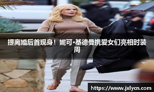 东升国际提离婚后首现身！妮可·基德曼携爱女们亮相时装周